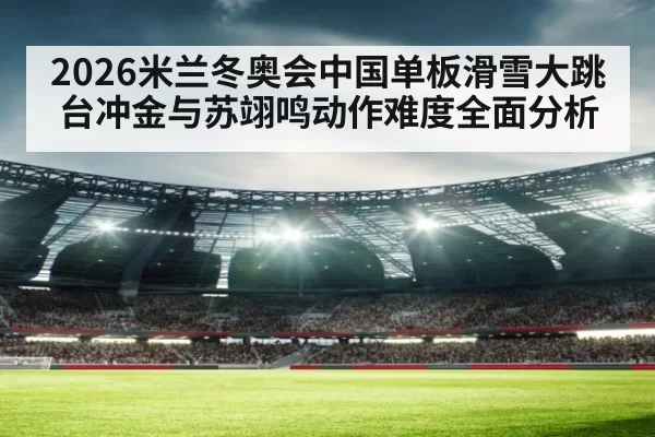 2026米兰冬奥会中国单板滑雪大跳台冲金与苏翊鸣动作难度全面分析